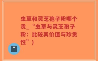 虫草和灵芝孢子粉哪个贵_“虫草与灵芝孢子粉：比较其价值与珍贵性”)