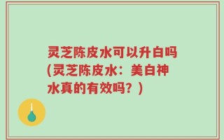 灵芝陈皮水可以升白吗(灵芝陈皮水：美白神水真的有效吗？)