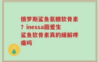 俄罗斯鲨鱼氨糖软骨素？inessa茵爱生鲨鱼软骨素真的缓解疼痛吗
