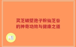 灵芝破壁孢子粉仙芝谷的神奇功效与健康之道