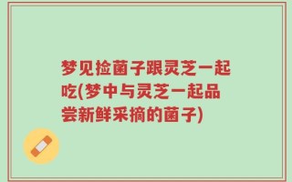 梦见捡菌子跟灵芝一起吃(梦中与灵芝一起品尝新鲜采摘的菌子)