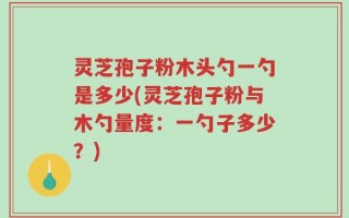 灵芝孢子粉木头勺一勺是多少(灵芝孢子粉与木勺量度：一勺子多少？)