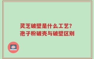灵芝破壁是什么工艺？孢子粉破壳与破壁区别