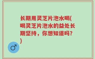 长期用灵芝片泡水喝(喝灵芝片泡水的益处长期坚持，你想知道吗？)