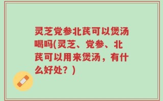 灵芝党参北芪可以煲汤喝吗(灵芝、党参、北芪可以用来煲汤，有什么好处？)