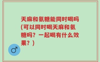 天麻和氨糖能同时喝吗(可以同时喝天麻和氨糖吗？一起喝有什么效果？)