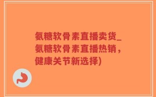 氨糖软骨素直播卖货_氨糖软骨素直播热销，健康关节新选择)