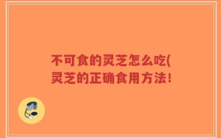 不可食的灵芝怎么吃(灵芝的正确食用方法！