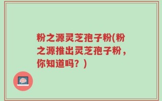 粉之源灵芝孢子粉(粉之源推出灵芝孢子粉，你知道吗？)