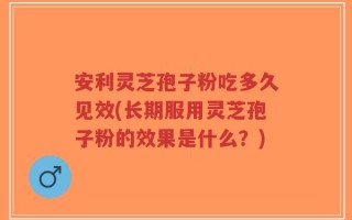安利灵芝孢子粉吃多久见效(长期服用灵芝孢子粉的效果是什么？)