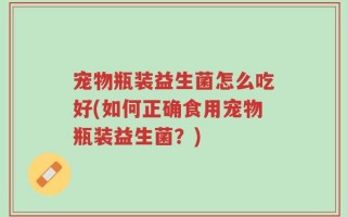 宠物瓶装益生菌怎么吃好(如何正确食用宠物瓶装益生菌？)