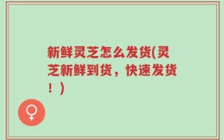 新鲜灵芝怎么发货(灵芝新鲜到货，快速发货！)