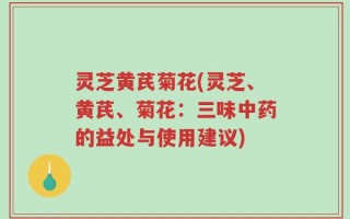 灵芝黄芪菊花(灵芝、黄芪、菊花：三味中药的益处与使用建议)