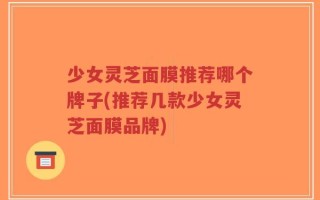 少女灵芝面膜推荐哪个牌子(推荐几款少女灵芝面膜品牌)