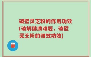 破壁灵芝粉的作用功效(破解健康难题，破壁灵芝粉的强效功效)