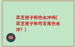 灵芝孢子粉热水冲吗(灵芝孢子粉可否用热水冲？)
