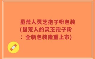 垦荒人灵芝孢子粉包装(垦荒人的灵芝孢子粉：全新包装隆重上市)