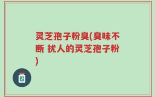 灵芝孢子粉臭(臭味不断 扰人的灵芝孢子粉)