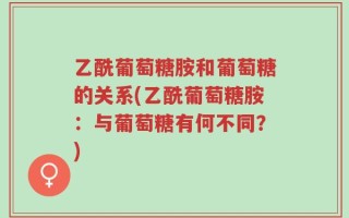 乙酰葡萄糖胺和葡萄糖的关系(乙酰葡萄糖胺：与葡萄糖有何不同？)