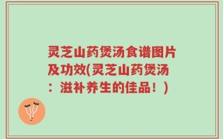 灵芝山药煲汤食谱图片及功效(灵芝山药煲汤：滋补养生的佳品！)