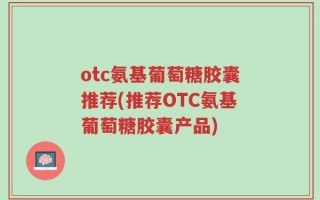 otc氨基葡萄糖胶囊推荐(推荐OTC氨基葡萄糖胶囊产品)
