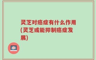 灵芝对癌症有什么作用(灵芝或能抑制癌症发展)