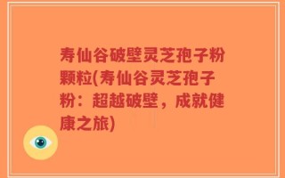 寿仙谷破壁灵芝孢子粉颗粒(寿仙谷灵芝孢子粉：超越破壁，成就健康之旅)