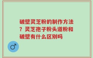破壁灵芝粉的制作方法？灵芝孢子粉头道粉和破壁有什么区别吗