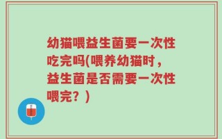 幼猫喂益生菌要一次性吃完吗(喂养幼猫时，益生菌是否需要一次性喂完？)
