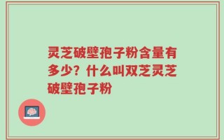 灵芝破壁孢子粉含量有多少？什么叫双芝灵芝破壁孢子粉
