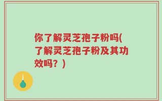 你了解灵芝孢子粉吗(了解灵芝孢子粉及其功效吗？)