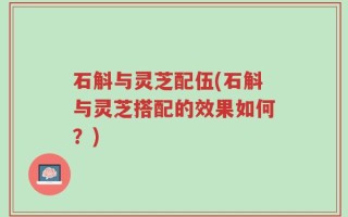 石斛与灵芝配伍(石斛与灵芝搭配的效果如何？)