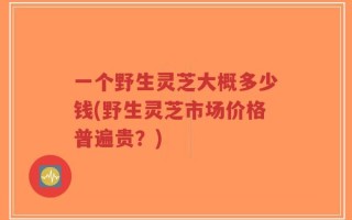 一个野生灵芝大概多少钱(野生灵芝市场价格普遍贵？)