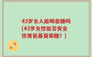 43岁女人能喝氨糖吗(43岁女性能否安全饮用氨基葡萄糖？)