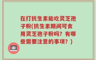 在打抗生素能吃灵芝孢子粉(抗生素期间可食用灵芝孢子粉吗？有哪些需要注意的事项？)