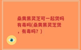 桑黄黑灵芝可一起煲吗有毒吗(桑黄黑灵芝煲，有毒吗？)