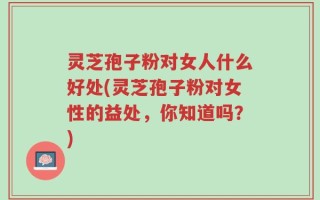 灵芝孢子粉对女人什么好处(灵芝孢子粉对女性的益处，你知道吗？)