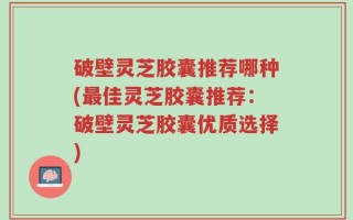 破壁灵芝胶囊推荐哪种(最佳灵芝胶囊推荐：破壁灵芝胶囊优质选择)