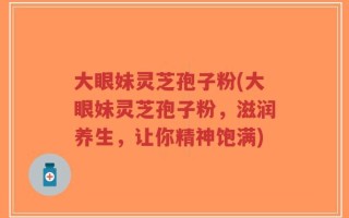 大眼妹灵芝孢子粉(大眼妹灵芝孢子粉，滋润养生，让你精神饱满)