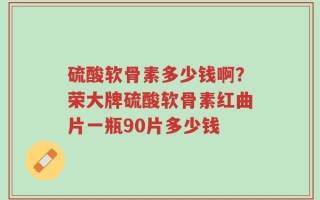 硫酸软骨素多少钱啊？荣大牌硫酸软骨素红曲片一瓶90片多少钱