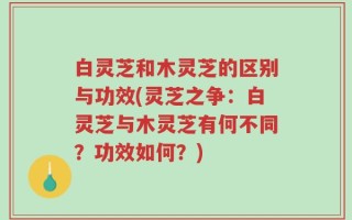 白灵芝和木灵芝的区别与功效(灵芝之争：白灵芝与木灵芝有何不同？功效如何？)