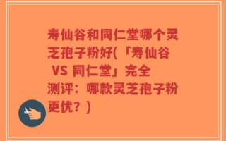 寿仙谷和同仁堂哪个灵芝孢子粉好(「寿仙谷 VS 同仁堂」完全测评：哪款灵芝孢子粉更优？)