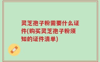灵芝孢子粉需要什么证件(购买灵芝孢子粉须知的证件清单)