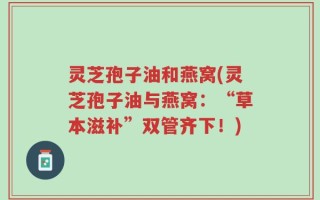 灵芝孢子油和燕窝(灵芝孢子油与燕窝：“草本滋补”双管齐下！)