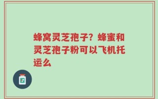 蜂窝灵芝孢子？蜂蜜和灵芝孢子粉可以飞机托运么