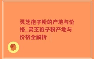 灵芝孢子粉的产地与价格_灵芝孢子粉产地与价格全解析