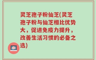 灵芝孢子粉仙芝(灵芝孢子粉与仙芝相比优势大，促进免疫力提升，改善生活习惯的必备之选)