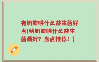 有奶瓣喂什么益生菌好点(给奶瓣喂什么益生菌最好？盘点推荐！)