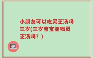 小朋友可以吃灵芝汤吗三岁(三岁宝宝能喝灵芝汤吗？)