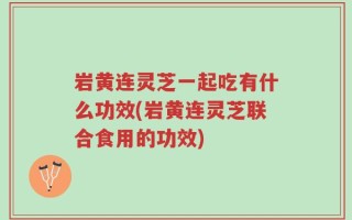 岩黄连灵芝一起吃有什么功效(岩黄连灵芝联合食用的功效)